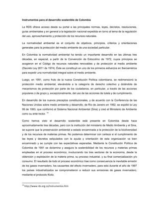 Instrumentos para el desarrollo sostenible de Colombia
La RDS ofrece acceso desde su portal a las principales normas, leyes, decretos, resoluciones,
guías ambientales y en general a la legislación nacional expedida en torno al tema de la regulación
del uso, aprovechamiento y protección de los recursos naturales.
La normatividad ambiental es el conjunto de objetivos, principios, criterios y orientaciones
generales para la protección del medio ambiente de una sociedad particular.
En Colombia la normatividad ambiental ha tenido un importante desarrollo en las últimas tres
décadas, en especial, a partir de la Convención de Estocolmo de 1972, cuyos principios se
acogieron en el Código de recursos naturales renovables y de protección al medio ambiente
(Decreto Ley 2811 de 1974). Éste se constituyó en uno de los primeros esfuerzos en Iberoamérica
para expedir una normatividad integral sobre el medio ambiente.
Luego, en 1991, como fruto de la nueva Constitución Política colombiana, se redimensionó la
protección medio ambiental, elevándola a la categoría de derecho colectivo y dotándola de
mecanismos de protección por parte de los ciudadanos, en particular, a través de las acciones
populares o de grupo y, excepcionalmente, del uso de las acciones de tutela y de cumplimiento.
En desarrollo de los nuevos preceptos constitucionales, y de acuerdo con la Conferencia de las
Naciones Unidas sobre medio ambiente y desarrollo, de Río de Janeiro en 1992, se expidió la Ley
99 de 1993, que conformó el Sistema Nacional Ambiental (Sina) y creó el Ministerio de Ambiente
como su ente rector.
14
Como hemos visto el desarrollo sostenible está presente en Colombia desde hace
aproximadamente tres décadas, pero con la institución del ministerio de Medio Ambiente y el Sina,
se supone que la preservación ambiental a estado encaminada a la protección de la biodiversidad
y de los recursos de materias primas. No podemos determinar con certeza si el cumplimiento de
las leyes y decretos estipulados con la ayuda y orientación de esta organización va bien
encaminado y se cumple con las expectativas esperadas. Mediante la Constitución Política de
Colombia de 1991 se dictamina y asegura la sostenibilidad de los recursos y materias primas
empleadas en el proceso económico, involucrando los tres sectores de la economía, desde la
obtención y explotación de la materia prima, su proceso industrial, y su final comercialización y/o
consumo. El resultado de todo el proceso económico trae como consecuencia la inevitable emisión
de los gases invernadero, los causantes del efecto invernadero, para esto durante el año de 1997
los países industrializados se comprometieron a reducir sus emisiones de gases invernadero,
mediante el protocolo Kioto.
14
http://www.rds.org.co/instrumentos.htm
 