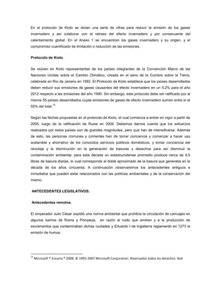 En el protocolo de Kioto se dictan una serie de cifras para reducir la emisión de los gases
invernadero y así colaborar con el retraso del efecto invernadero y por consecuente del
calentamiento global. En el Anexo 1 se encuentran los gases invernadero y su origen, y el
compromiso cuantificado de limitación o reducción de las emisiones.
Protocolo de Kioto
Se reúnen en Kioto representantes de los países integrantes de la Convención Marco de las
Naciones Unidas sobre el Cambio Climático, creada en el seno de la Cumbre sobre la Tierra,
celebrada en Río de Janeiro en 1992. El Protocolo de Kioto establece que los países desarrollados
deben reducir sus emisiones de gases causantes del efecto invernadero en un 5,2% para el año
2012 respecto a las emisiones del año 1990. Sin embargo, este protocolo debe ser ratificado por al
menos 55 países desarrollados cuyas emisiones de gases de efecto invernadero sumen entre sí el
55% del total.
15
Según las fechas propuestas en el protocolo de Kioto, el cual comienza a entrar en vigor a partir de
2005, luego de la ratificación de Rusia en 2004. Debemos darnos cuenta que los esfuerzos
realizados por estos países son de grandes magnitudes, pero que han de intensificarse. Además
de esto, las personas comunes y corrientes han de tomar conciencia y comenzar a hacer uso
sostenible y ahorrativo de los conocidos servicios públicos domésticos, y tomar conciencia del
reciclaje y la disminución en la generación de basuras y desechos para así disminuir la
contaminación ambiental, para esta década un estadounidense promedio produce cerca de 4,5
libras de basura diarias, lo cual corresponde al doble aproximado de la basura que generaba en la
década de los años cincuenta. A continuación observaremos los antecedentes antiguos e
inmediatos que pueden estar relacionados con las políticas ambientales y de la conservación del
mismo.
ANTECEDENTES LEGISLATIVOS.
Antecedentes remotos.
El emperador Julio César expidió una norma ambiental que prohibía la circulación de carruajes en
algunos barrios de Roma y Pompeya, en razón al ruido que emitían y a la producción de
excrementos que contaminaban dichas ciudades y Eduardo I de Inglaterra reglamentó en 1273 la
emisión de humos.
15
Microsoft ® Encarta ® 2008. © 1993-2007 Microsoft Corporation. Reservados todos los derechos. Ibid
 
