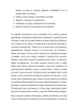 mientras se realiza la conducta. Agitación o irritabilidad si no es
posible realizar la conducta.
 Euforia y trance mientras se desarrolla la actividad.
 Negación, ocultación y/o minimización.
 Sentimientos de culpa y disminución de la autoestima.
 Riesgo de recaída y de reinstauración de la adicción.
Un indicador destacable es que la intensidad de los síntomas aumenta
gradualmente. Se permanece muchas horas conectado y/o sepierde la noción
del tiempo, sibien no es posible establecer un límite temporal que diferencie
el uso seguro del uso adictivo. El adolescente es incapaz de interrumpir la
conexión (‘un minuto más’, ‘ahora voy’)y seconecta, pesea no pretenderlo,
argumentándose diferentes excusas o se conecta antes de lo habitual y
durante más tiempo. En este contexto, empiezan los comentarios de amigos
y familiares, por lo que se niega o minimiza la duración de la conexión.
También se descuida el aspecto, se pierden horas de sueño y se alteran los
hábitos de alimentación. Así mismo, podemos observar cómo se utiliza
Internet para obtener satisfacción inmediata y huir de los problemas. Se
siente una intensa intimidad en línea y se busca euforia, ‘colocón’ o estado
de ‘trance’ a través de la red. Todo gira en torno a la realidad virtual. La red
domina su vida con una total focalización atencional. Se observan, a nivel
escolar, efectos perjudiciales graves (fracaso escolar, abandono de estudios)
y se pueden producir pequeños hurtos para compras de elementos y créditos
para juegos. Aparecen sentimientos de culpa y disminución dela autoestima.
El adolescente siente que Internet es el único lugar donde puede sentirse
bien, pero a la larga aparece soledad, y reducción del bienestar psicológico.
Para conseguir la excitación del principio, y debido a la tolerancia, serecurre
a trucos como aumentar el número de conversaciones abiertas en un chat. Se
 