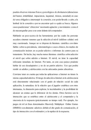 pueden observar síntomas físicos ypsicológicos de abstinencia (alteraciones
del humor, irritabilidad, impaciencia, inquietud, tristeza, ansiedad) en caso
de verse obligados a interrumpir la conexión, a no poderllevarla a cabo, a la
lentitud de la conexión o por no encontrar qué o a quién se busca. Algunos
casos puedentener ‘cibercrisis’ mostrando agitación y movimientos como el
de mecanografiar pese a no estar delante del computador.
Hablando un poco acerca de las herramientas por las cuales las personas
acceden a internet tenemos que la adicción al móvil (teléfono celular) está
muy cuestionada. Aunque no se dispone de literatura científica con datos
fiables sobre su prevalencia, sintomatología o casos clínicos, los medios de
comunicación insisten en su poder adictivo e informan de centros para su
tratamiento. De hecho, hay mucha menos literatura científica sobreadicción
al móvil que sobre adición a Internet. El móvil, no tiene la capacidad
reforzante inmediata de Internet. Por tanto, en este caso parece prudente
hablar de uso desadaptativo y no de un patrón adictivo. Uso que podría
remitir en adultos y adolescentes con las adecuadas pautas educativas.
Conviene tener en cuenta que todas las aplicaciones a Internet no tienen la
misma capacidad adictiva. El riesgo de adicción a Internet en la adolescencia
está directamente relacionado con el grado de relación social de cada
aplicación, la naturaleza de la relación que el jugador establece con otros
internautas, la dimensión para explorar, la incertidumbre y la posibilidad de
alcanzar un estatus que le diferencie de los demás. Otros factores son la
interacción que se establece entre el adolescente y el computador y la
sincronía de la respuesta (prácticamente en tiempo real). Por ejemplo, los
juegos de rol en línea denominados Massively Multiplayer Online Games
(MMOG) son altamente adictivos debido al alto grado de comunicación, al
tipo de interacción con el ordenador y a la rapidez de la respuesta.
 