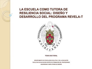 LA ESCUELA COMO TUTORA DE
RESILIENCIA SOCIAL: DISEÑO Y
DESARROLLO DEL PROGRAMA REVELA-T




                         TESIS DOCTORAL


        DEPARTAMENTO DE PSICOLOGÍA EVOLUTIVA Y DE LA EDUCACIÓN
      FACULTAD DE EDUCACIÓN-CENTRO DE FORMACIÓN DEL PROFESORADO
                  UNIVERSIDAD COMPLUTENSE DE MADRID
 