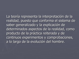 La teoría representa la interpretación de la realidad, puesto que conforma el sistema de saber generalizado y la explicación de determinados aspectos de la realidad, como producto de la práctica reiterada y de continuos experimentos y comprobaciones, a lo largo de la evolución del hombre.  