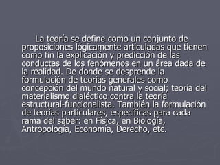 La teoría se define como un conjunto de proposiciones lógicamente articuladas que tienen como fin la explicación y predicción de las conductas de los fenómenos en un área dada de la realidad. De donde se desprende la formulación de teorías generales como concepción del mundo natural y social; teoría del materialismo dialéctico contra la teoría estructural-funcionalista. También la formulación de teorías particulares, específicas para cada rama del saber: en Física, en Biología, Antropología, Economía, Derecho, etc.  