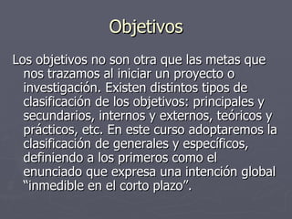 Objetivos Los objetivos no son otra que las metas que nos trazamos al iniciar un proyecto o investigación. Existen distintos tipos de clasificación de los objetivos: principales y secundarios, internos y externos, teóricos y prácticos, etc. En este curso adoptaremos la clasificación de generales y específicos, definiendo a los primeros como el enunciado que expresa una intención global “inmedible en el corto plazo”.  