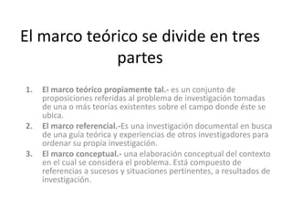 El marco teórico se divide en tres partesEl marco teórico propiamente tal.-es un conjunto de proposiciones referidas al problema de investigación tomadas de una o más teorías existentes sobre el campo donde éste se ubica.El marco referencial.-Es una investigación documental en busca de una guía teórica y experiencias de otros investigadores para ordenar su propia investigación. El marco conceptual.- una elaboración conceptual del contexto en el cual se considera el problema. Está compuesto de referencias a sucesos y situaciones pertinentes, a resultados de investigación.