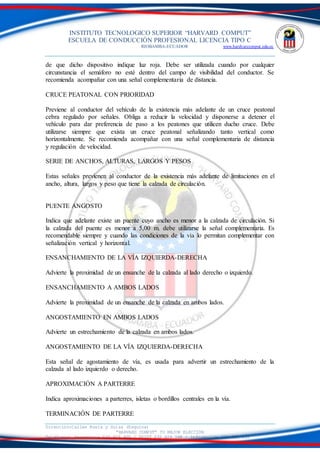 INSTITUTO TECNOLOGICO SUPERIOR “HARVARD COMPUT”
ESCUELA DE CONDUCCIÓN PROFESIONAL LICENCIA TIPO C
RIOBAMBA-ECUADOR www.hardvarcomput.edu.ec
Dirección:Calles Rusia y Suiza (Esquina)
“HARVARD COMPUT” TU MEJOR ELECCIÓN
Teléfonos: Secretaria 032 626 605 / DSIST 032 626 598 / información 032 626 535
de que dicho dispositivo indique luz roja. Debe ser utilizada cuando por cualquier
circunstancia el semáforo no esté dentro del campo de visibilidad del conductor. Se
recomienda acompañar con una señal complementaria de distancia.
CRUCE PEATONAL CON PRIORIDAD
Previene al conductor del vehículo de la existencia más adelante de un cruce peatonal
cebra regulado por señales. Obliga a reducir la velocidad y disponerse a detener el
vehículo para dar preferencia de paso a los peatones que utilicen ducho cruce. Debe
utilizarse siempre que exista un cruce peatonal señalizando tanto vertical como
horizontalmente. Se recomienda acompañar con una señal complementaria de distancia
y regulación de velocidad.
SERIE DE ANCHOS, ALTURAS, LARGOS Y PESOS
Estas señales previenen al conductor de la existencia más adelante de limitaciones en el
ancho, altura, largos y peso que tiene la calzada de circulación.
PUENTE ANGOSTO
Indica que adelante existe un puente cuyo ancho es menor a la calzada de circulación. Si
la calzada del puente es menor a 5,00 m. debe utilizarse la señal complementaria. Es
recomendable siempre y cuando las condiciones de la vía lo permitan complementar con
señalización vertical y horizontal.
ENSANCHAMIENTO DE LA VÍA IZQUIERDA-DERECHA
Advierte la proximidad de un ensanche de la calzada al lado derecho o izquierdo.
ENSANCHAMIENTO A AMBOS LADOS
Advierte la proximidad de un ensanche de la calzada en ambos lados.
ANGOSTAMIENTO EN AMBOS LADOS
Advierte un estrechamiento de la calzada en ambos lados.
ANGOSTAMIENTO DE LA VÍA IZQUIERDA-DERECHA
Esta señal de agostamiento de vía, es usada para advertir un estrechamiento de la
calzada al lado izquierdo o derecho.
APROXIMACIÓN A PARTERRE
Indica aproximaciones a parterres, isletas o bordillos centrales en la vía.
TERMINACIÓN DE PARTERRE
 