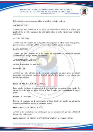 INSTITUTO TECNOLOGICO SUPERIOR “HARVARD COMPUT”
ESCUELA DE CONDUCCIÓN PROFESIONAL LICENCIA TIPO C
RIOBAMBA-ECUADOR www.hardvarcomput.edu.ec
Dirección:Calles Rusia y Suiza (Esquina)
“HARVARD COMPUT” TU MEJOR ELECCIÓN
Teléfonos: Secretaria 032 626 605 / DSIST 032 626 598 / información 032 626 535
Indica dónde terminan parterres, isletas o bordillos centrales en la vía.
ANCHO MÁXIMO
Advierte que más adelante en la vía existe una restricción de ancho en la calzada que
puede afectar a ciertos vehículos. La señal debe indicar el ancho máximo que permite la
restricción.
ALTURA MÁXIMA
Advierte que más adelante en la vía existe una restricción de altura en un túnel, puente,
paso a desnivel, u otros (≤ 4,20m). La señal indica la altura máxima permitida.
LARGO MÁXIMO
Advierte que más adelante en la vía existe una disposición de circulación especial
determinándose el largo máximo del vehículo.
APROXIMACIÓN A TÚNEL
Advierte la aproximación a un túnel.
PESO MÁXIMO
Advierte que más adelante en la vía existe restricción de peso, para no afectar
estructuras como puentes y pasos a desnivel. La señal debe indicar el peso máximo que
permite la restricción.
SERIE DE ASIGNACIÓN DE CARRILES
Estas señales previenen al conductor de la aproximación a una asignación de carriles de
circulación en las vías, se utiliza símbolo y línea de color rojo en situaciones de mayor
peligro.
UNIÓN DE CARRILES
Previene al conductor de la aproximación al lugar donde dos carriles de circulación
separados en el mismo sentido se convierten en uno.
DOS SENTIDOS DE CIRCULACIÓN
Advierte a los conductores que circulan por una vía unidireccional que más adelante el
tránsito será bidireccional.
DOS CARRILES DE CIRCULACIÓN EN UN SENTIDO Y UNO OPUESTO
 