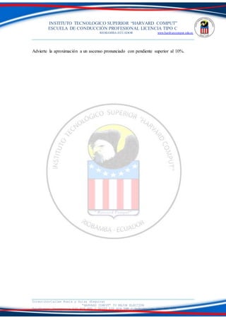 INSTITUTO TECNOLOGICO SUPERIOR “HARVARD COMPUT”
ESCUELA DE CONDUCCIÓN PROFESIONAL LICENCIA TIPO C
RIOBAMBA-ECUADOR www.hardvarcomput.edu.ec
Dirección:Calles Rusia y Suiza (Esquina)
“HARVARD COMPUT” TU MEJOR ELECCIÓN
Teléfonos: Secretaria 032 626 605 / DSIST 032 626 598 / información 032 626 535
Advierte la aproximación a un ascenso pronunciado con pendiente superior al 10%.
 