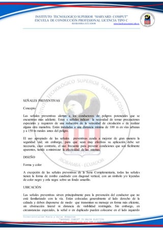 INSTITUTO TECNOLOGICO SUPERIOR “HARVARD COMPUT”
ESCUELA DE CONDUCCIÓN PROFESIONAL LICENCIA TIPO C
RIOBAMBA-ECUADOR www.hardvarcomput.edu.ec
Dirección:Calles Rusia y Suiza (Esquina)
“HARVARD COMPUT” TU MEJOR ELECCIÓN
Teléfonos: Secretaria 032 626 605 / DSIST 032 626 598 / información 032 626 535
SEÑALES PREVENTIVAS
Concepto
Las señales preventivas alertan a los conductores de peligros potenciales que se
encuentran más adelante. Estas s señales indican la necesidad de tomar precauciones
especiales y requieren de una reducción de la velocidad de circulación o de realizar
alguna otra maniobra. Están instaladas a una distancia mínima de 100 m en vías urbanas
y a 150 m rurales antes del peligro.
El uso apropiado de las señales preventivas ayuda a mejorar de gran manera la
seguridad vial; sin embargo, para que sean muy efectivas su aplicación debe ser
necesaria, caso contrario, el uso frecuente para prevenir condiciones que son fácilmente
aparentes, tiende a minimizar la efectividad de las mismas.
DISEÑO
Forma y color
A excepción de las señales preventivas de la Serie Complementaria, todas las señales
tienen la forma de rombo cuadrado con diagonal vertical, con un símbolo y/o leyendas
de color negro y orla negra sobre un fondo amarillo.
UBICACIÓN
Las señales preventivas sirven principalmente para la prevención del conductor que no
está familiarizado con la vía. Están colocadas generalmente al lado derecho de la
calzada y deben disponerse de modo que transmitan su mensaje en forma más eficiente,
sin obstrucción lateral ni distancia de visibilidad restringida. Sin embargo, en
circunstancias especiales, la señal o en duplicado pueden colocarse en el lado izquierdo
 