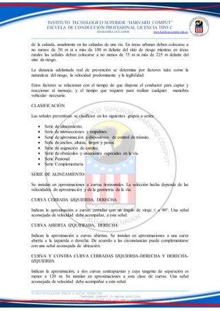 INSTITUTO TECNOLOGICO SUPERIOR “HARVARD COMPUT”
ESCUELA DE CONDUCCIÓN PROFESIONAL LICENCIA TIPO C
RIOBAMBA-ECUADOR www.hardvarcomput.edu.ec
Dirección:Calles Rusia y Suiza (Esquina)
“HARVARD COMPUT” TU MEJOR ELECCIÓN
Teléfonos: Secretaria 032 626 605 / DSIST 032 626 598 / información 032 626 535
de la calzada, usualmente en las calzadas de una vía. En áreas urbanas deben colocarse a
no menos de 50 m ni a más de 100 m delante del sitio de riesgo mientras en áreas
rurales las señales deben colocarse a no menos de 75 m ni más de 225 m delante del
sitio de riesgo.
La distancia adelantada real de prevención se determina por factores tales como la
naturaleza del riesgo, la velocidad predominante y la legibilidad.
Estos factores se relacionan con el tiempo de que dispone el conductor para captar y
reaccionar al mensaje, y el tiempo que requiere para realizar cualquier maniobra
vehicular necesaria.
CLASIFICACIÓN
Las señales preventivas se clasifican en los siguientes grupos o series:
 Serie de alineamiento.
 Serie de intersecciones y empalmes.
 Serie de aproximación a dispositivos de control de tránsito.
 Serie de anchos, alturas, largos y pesos.
 Serie de asignación de carriles.
 Serie de obstáculos y situaciones especiales en la vía.
 Serie Peatonal
 Serie Complementaria
SERIE DE ALINEAMIENTO
Se instalan en aproximaciones a curvas horizontales. La selección hecha depende de las
velocidades de aproximación y de la geometría de la vía.
CURVA CERRADA IZQUIERDA, DERECHA
Indican la aproximación a curvas cerradas con un ángulo de viraje ≤ a 90°. Una señal
aconsejada de velocidad debe acompañar, a esta señal.
CURVA ABIERTA IZQUIERADA, DERECHA
Indican la aproximación a curvas abiertas. Se instalan en aproximaciones a una curva
abierta a la izquierda o derecha. De acuerdo a las circunstancias puede complementarse
con una señal aconsejada de ubicación.
CURVA Y CONTRA CURVA CERRADAS IZQUIERDA-DERECHA Y DERECHA-
IZQUIERDA
Indican la aproximación, a dos curvas contrapuestas y cuya tangente de separación es
menor a 120 m. Se instalan en aproximaciones a esta clase de curvas. Una señal
aconsejada de velocidad debe acompañar a esta señal.
 