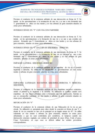 INSTITUTO TECNOLOGICO SUPERIOR “HARVARD COMPUT”
ESCUELA DE CONDUCCIÓN PROFESIONAL LICENCIA TIPO C
RIOBAMBA-ECUADOR www.hardvarcomput.edu.ec
Dirección:Calles Rusia y Suiza (Esquina)
“HARVARD COMPUT” TU MEJOR ELECCIÓN
Teléfonos: Secretaria 032 626 605 / DSIST 032 626 598 / información 032 626 535
Previene al conductor de la existencia adelante de una intersección en forma de T. Se
instala en las aproximaciones a la terminación de una vía y se une a otra formando una
T. generalmente se ubica en vías rurales y en vías urbanas de gran extensión situadas en
zonas poco urbanizadas.
INTERSECCIÓNES EN “T” CON VÍA CON PARTERRE
Previene al conductor de la existencia adelante de una intersección en forma de T. Se
instala en las aproximaciones a la formación de una vía y se une a una avenida con
parterre formando una T. Generalmente se ubica en vías rurales y en vías urbanas de
gran extensión, situadas en zonas poco urbanizadas.
INTERSECCIÓNES EN “T” EN CURVAS IZQUIERDA –DERECHA
Previene al conductor de la existencia adelante de una intersección en forma de T. Se
instala en las aproximaciones a la terminación de una vía en curvaque se une a otra
formando una T. Generalmente se ubica en vías rurales y en vías urbanas de gran
extensión, situadas en zonas poco urbanizadas.
EMPALME LATERAL IZQUIERDO-DERECHO
Previene al conductor de la existencia adelante de un empalme de vía en el costado
izquierdo o derecho. Su utilización se circunscribe en aproximaciones en vías rectas
rurales o urbanas de gran extensión situadas en zonas poco urbanizadas.
EMPALMES LATERALES SUCESIVOS IZQUIERDA-DERECHA Y DERECHA-
IZQUIERDA
Previene al conductor de la existencia adelante de dos empalmes sucesivos contrarios,
siendo el primero a la izquierda o la derecha. Su utilización se justifica cuando esos
empalmes de vías fueren próximos entre si formando una sola intersección. Además su
uso se circunscribe solamente en vías rurales o urbanas de gran extensión situadas en
zonas poco urbanizadas.
BIFURCACIÓN EN “Y”
Previene al conductor de la existencia delante de una bifurcación de la vía en que
circula. Su utilización es apropiada para sitios donde la conexión en forma de una Y, o
donde la vía en conexión se une con la principal en un ángulo menor de 45°. Se utiliza
solamente en vías rurales o urbanas de gran extensión, situadas en zonas poco
urbanizadas y que no sean controladas por semáforos, ni tampoco cuando esa
intersección estuviera regulada con señales de prioridad de paso (Pare, Ceda el paso,
Cruce Ferroviario), en cuyo caso se deberá utilizar las señales preventivas
correspondientes.
 