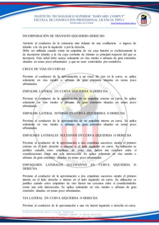 INSTITUTO TECNOLOGICO SUPERIOR “HARVARD COMPUT”
ESCUELA DE CONDUCCIÓN PROFESIONAL LICENCIA TIPO C
RIOBAMBA-ECUADOR www.hardvarcomput.edu.ec
Dirección:Calles Rusia y Suiza (Esquina)
“HARVARD COMPUT” TU MEJOR ELECCIÓN
Teléfonos: Secretaria 032 626 605 / DSIST 032 626 598 / información 032 626 535
INCORPORACIÓN DE TRÁNSITO IZQUIERDO-DERECHO
Advierte al conductor de la existencia más delante de una confluencia o ingreso de
tránsito a la vía por la izquierda o por la derecha.
Debe ser utilizada cuando existe un empalme de vía cuya función es exclusivamente la
de incorporar tránsito a la vía cuya corriente de tránsito es principal respecto del que se
incorpora. Esta señal debe usarse solamente en vías rurales o urbanas de gran extensión,
situadas en zonas poco urbanizadas y que no sean controladas por semáforos.
CRUCE DE VÍAS EN CURVAS
Previene al conductor de la aproximación a un cruce de vías en la curva, se aplica
solamente en vías rurales o urbanas de gran extensión situadas en zonas poco
urbanizadas
EMPALME LATERAL EN CURVA IZQUIERDA O DERECHA
Previene al conductor de la aproximación de un empalme externo en curva. Se aplica
solamente en vías rurales o urbanas de gran extensión situadas en zonas poco
urbanizadas
EMPALME LATERAL INTERNO EN CURVA IZQUIERDOA O DERECHA
Previene al conductor de la aproximación de un empalme interno en curva. Se aplica
solamente en vías rurales o urbanas de gran extensión situadas en zonas poco
urbanizadas
EMPALMES LATERALES SUCESIVOS EN CURVA IZQUIERDA O DERECHA
Previene al conductor de la aproximación a dos empalmes sucesivos, siendo el primero
externo en el lado derecho o externo o el lado izquierdo en curva. Su utilización se
justifica cuando estos empalmes de estas vías fueren tan cercanos entre si
consideraciones como una sola intersección. Se aplica solamente en vías rurales o
urbanas de gran extensión situadas en zonas poco urbanizadas.
EMPAQLMES LATERALES SUCEWSIVOS EN CURVA IZQUIERDA O
DERECHA
Previene al conductor de la aproximación a dos empalmes sucesivos siendo el primero
interno en el lado derecho o interno en el lado izquierdo en curva. Su utilización se
justifica cuando estos empalmes de vías fueren tan cercanos entre si considerándoles
como una sola intersección. Se aplica solamente en vías rurales o urbanas de gran
extensión situadas en zonas poco urbanizadas.
VIA LATERAL EN CURVA IZQUIERDA O DERECHA
Previene al conductor de la aproximación a una vía lateral izquierda o derecha en curva.
 