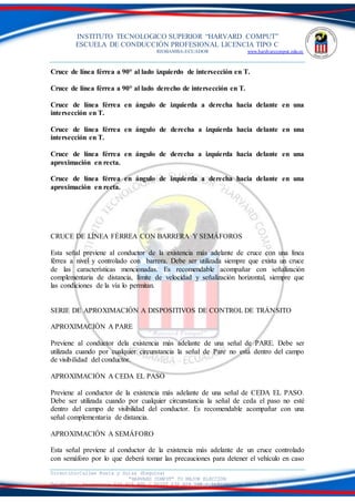 INSTITUTO TECNOLOGICO SUPERIOR “HARVARD COMPUT”
ESCUELA DE CONDUCCIÓN PROFESIONAL LICENCIA TIPO C
RIOBAMBA-ECUADOR www.hardvarcomput.edu.ec
Dirección:Calles Rusia y Suiza (Esquina)
“HARVARD COMPUT” TU MEJOR ELECCIÓN
Teléfonos: Secretaria 032 626 605 / DSIST 032 626 598 / información 032 626 535
Cruce de línea férrea a 90° al lado izquierdo de intersección en T.
Cruce de línea férrea a 90° al lado derecho de intersección en T.
Cruce de línea férrea en ángulo de izquierda a derecha hacia delante en una
intersección en T.
Cruce de línea férrea en ángulo de derecha a izquierda hacia delante en una
intersección en T.
Cruce de línea férrea en ángulo de derecha a izquierda hacia delante en una
aproximación en recta.
Cruce de línea férrea en ángulo de izquierda a derecha hacia delante en una
aproximación en recta.
CRUCE DE LÍNEA FÈRREA CON BARRERA Y SEMÁFOROS
Esta señal previene al conductor de la existencia más adelante de cruce con una línea
férrea a nivel y controlado con barrera. Debe ser utilizada siempre que exista un cruce
de las características mencionadas. Es recomendable acompañar con señalización
complementaria de distancia, límite de velocidad y señalización horizontal, siempre que
las condiciones de la vía lo permitan.
SERIE DE APROXIMACIÓN A DISPOSITIVOS DE CONTROL DE TRÁNSITO
APROXIMACIÓN A PARE
Previene al conductor dela existencia más adelante de una señal de PARE. Debe ser
utilizada cuando por cualquier circunstancia la señal de Pare no está dentro del campo
de visibilidad del conductor.
APROXIMACIÓN A CEDA EL PASO
Previene al conductor de la existencia más adelante de una señal de CEDA EL PASO.
Debe ser utilizada cuando por cualquier circunstancia la señal de ceda el paso no esté
dentro del campo de visibilidad del conductor. Es recomendable acompañar con una
señal complementaria de distancia.
APROXIMACIÓN A SEMÁFORO
Esta señal previene al conductor de la existencia más adelante de un cruce controlado
con semáforo por lo que deberá tomar las precauciones para detener el vehículo en caso
 
