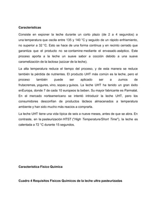 Características

Consiste en exponer la leche durante un corto plazo (de 2 a 4 segundos) a
una temperatura que oscila entre 135 y 140 °C y seguido de un rápido enfriamiento,
no superior a 32 °C. Esto se hace de una forma continua y en recinto cerrado que
garantiza que el producto no se contamine mediante el envasado aséptico. Este
proceso aporta a la leche un suave sabor a cocción debido a una suave
caramelización de la lactosa (azúcar de la leche).

La alta temperatura reduce el tiempo del proceso, y de esta manera se reduce
también la pérdida de nutrientes. El producto UHT más común es la leche, pero el
proceso     también      puede       ser     aplicado   ser   a     zumos      de
frutacremas, yogures, vino, sopas y guisos. La leche UHT ha tenido un gran éxito
enEuropa, donde 7 de cada 10 europeos la beben. Su mayor fabricante es Parmalat.
En el mercado norteamericano se intentó introducir la leche UHT, pero los
consumidores desconfían de productos lácteos almacenados a temperatura
ambiente y han sido mucho más reacios a comprarla.

La leche UHT tiene una vida típica de seis a nueve meses, antes de que se abra. En
contraste, en la pasteurización HTST ("High Temperature/Short Time"), la leche es
calentada a 72 °C durante 15 segundos.




Característica Físico Química



Cuadro 4 Requisitos Fisicos Químicos de la leche ultra pasteurizadas
 