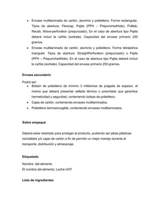 Envase multilaminado de cartón, aluminio y polietileno. Forma rectangular.
      Tipos de abertura: Flexicap, Pajita (PPH – PrepunchedHole), Pulltab,
      Recab, Wave-perforation (prepunzado). En el caso de abertura tipo Pajita
      deberá incluir la cañita (sorbete). Capacidad del envase primario 250
      gramos.
      Envase multilaminado de cartón, aluminio y polietileno. Forma tetraédrica
      triangular. Tipos de abertura: StraightPerforation (prepunzado) o Pajita
      (PPH – PrepunchedHole). En el caso de abertura tipo Pajita deberá incluir
      la cañita (sorbete). Capacidad del envase primario 250 gramos.


Envase secundario

Podrá ser:
      Bolsón de polietileno de mínimo 3 milésimas de pulgada de espesor, el
      mismo que deberá presentar sellado térmico o precintado que garantice
      hermeticidad y seguridad, conteniendo bolsas de polietileno.
      Cajas de cartón, conteniendo envases multilaminados.
      Polietileno termoencogible, conteniendo envases multilaminados.



Sobre empaqué


Deberá estar diseñado para proteger el producto, pudiendo ser jabas plásticas
reciclables y/o cajas de cartón a fin de permitir un mejor manejo durante el
transporte, distribución y almacenaje.



Etiquetado

Nombre del alimento
El nombre del alimento: Leche UHT


Lista de ingredientes
 