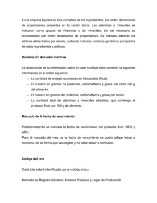 En la etiqueta figurara la lista completa de los ingredientes, por orden decreciente
de proporciones presentes en la ración diaria. Las vitaminas y minerales se
indicaran como grupos de vitaminas o de minerales, sin ser necesaria su
enumeración por orden decreciente de proporciones. Se indicara además los
aditivos alimentarios por ración, pudiendo incluirse nombres genéricos apropiados
de estos ingredientes y aditivos.


Declaración del valor nutritivo


La declaración de la información sobre el valor nutritivo debe contener la siguiente
información en el orden siguiente:
       La cantidad de energía expresada en kilocalorías (Kcal).
       El numero en gramos de proteínas, carbohidratos y grasa por cada 100 g
       del alimento.
       El numero en gramos de proteínas, carbohidratos y grasa por ración.
       La cantidad total de vitaminas y minerales añadidos, que contenga el
       producto final, por 100 g de alimento.


Marcado de la fecha de vencimiento


Preferentemente se marcara la fecha de vencimiento del producto: DIA, MES y
AÑO.
Para el marcado del mes de la fecha de vencimiento se podrá utilizar letras o
números, de tal forma que sea legible y no debe incluir a confusión.




Código del lote


Cada lote estará identificado por un código único.


Marcado de Registro Sanitario, Nombre Producto y Lugar de Producción
 