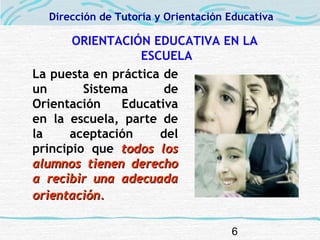 6
ORIENTACIÓN EDUCATIVA EN LA
ESCUELA
La puesta en práctica de
un Sistema de
Orientación Educativa
en la escuela, parte de
la aceptación del
principio que todos lostodos los
alumnos tienen derechoalumnos tienen derecho
a recibir una adecuadaa recibir una adecuada
orientación.orientación.
Dirección de Tutoría y Orientación Educativa
 