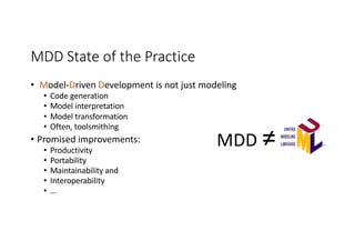 MDD State of the Practice
• Model-Driven Development is not just modeling
• Code generation
• Model interpretation
• Model transformation
• Often, toolsmithing
• Promised improvements:
• Productivity
• Portability
• Maintainability and
• Interoperability
• …
MDD ≠
 