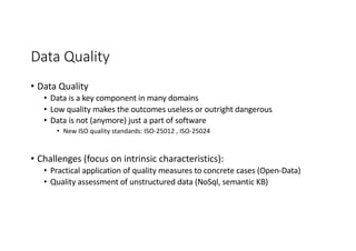 Data Quality
• Data Quality
• Data is a key component in many domains
• Low quality makes the outcomes useless or outright dangerous
• Data is not (anymore) just a part of software
• New ISO quality standards: ISO-25012 , ISO-25024
• Challenges (focus on intrinsic characteristics):
• Practical application of quality measures to concrete cases (Open-Data)
• Quality assessment of unstructured data (NoSql, semantic KB)
 