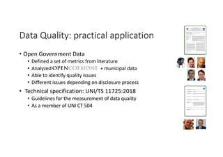 Data Quality: practical application
• Open Government Data
• Defined a set of metrics from literature
• Analyzed + municipal data
• Able to identify quality issues
• Different issues depending on disclosure process
• Technical specification: UNI/TS 11725:2018
• Guidelines for the measurement of data quality
• As a member of UNI CT 504
Open data quality measurement framework: Deﬁnition and application
to Open Government Data
Antonio Vetrò ⁎, Lorenzo Canova, Marco Torchiano, Camilo Orozco Minotas,
Raimondo Iemma, Federico Morando
Nexa Center for Internet & Society, DAUIN, Politecnico di Torino, Italy
a b s t r a c ta r t i c l e i n f o
Article history:
Received 5 March 2015
Received in revised form 1 February 2016
Accepted 3 February 2016
Available online 20 February 2016
The diffusion of Open Government Data (OGD) in recent years kept a very fast pace. However, evidence from
practitioners shows that disclosing data without proper quality control may jeopardize dataset reuse and nega-
tively affect civic participation. Current approaches to the problem in literature lack a comprehensive theoretical
framework. Moreover, most of the evaluations concentrate on open data platforms, rather than on datasets.
In this work, we address these two limitations and set up a framework of indicators to measure the quality of
Open Government Data on a series of data quality dimensions at most granular level of measurement. We vali-
dated the evaluation framework by applying it to compare two cases of Italian OGD datasets: an internationally
recognized good example of OGD, with centralized disclosure and extensive data quality controls, and samples of
OGD from decentralized data disclosure (municipality level), with no possibility of extensive quality controls as
in the former case, hence with supposed lower quality.
Starting from measurements based on the quality framework, we were able to verify the difference in quality: the
measures showed a few common acquired good practices and weaknesses, and a set of discriminating factors
that pertain to the type of datasets and the overall approach. On the basis of this evaluation, we also provided
technical and policy guidelines to overcome the weaknesses observed in the decentralized release policy, ad-
dressing speciﬁc quality aspects.
© 2016 Elsevier Inc. All rights reserved.
Keywords:
Open Government Data
Open data quality
Government information quality
Data quality measurement
Empirical assessment
1. Introduction
Open data are data that “can be freely used, modiﬁed, and shared by
anyone for any purpose” (Web ref. 1). Compared to proprietary frame-
works, digital commons such as open data are characterized — from
both a legal and a technical point of view — by lower restrictions applied
to their circulation and reuse. This feature is supposed to ultimately fos-
ter collaboration, creativity and innovation (Hofmokl, 2010).
At all administrative levels, the public sector is one of the major pro-
ducers and holders of information, which ranges, e.g., from maps to
companies registers (Aichholzer & Burkert, 2004). During the last
years, the amount and variety of open data released by public adminis-
trations across the world has been tangibly growing (see, e.g., the Open
Data Census by the Open Knowledge Foundation (Web ref. 2)), while
increased political awareness on the subject has been translated in
regulation, including the revised of the EU Directive on Public Sector
Information reuse in 2013, as well as national roadmaps and technical
guidelines. Releasing public sector information as open data can provide
considerable added value, meeting a demand coming from all kinds of
actors, ranging from companies to Non-Governmental Organizations,
from developers to simple citizens. Many suggest that wider and easier
circulation of public datasets could entail interesting (and even unex-
pected) forms of reuse, also for commercial purposes (Vickery, 2011),
and in general improve transparency of public institutions (Stiglitz,
Orszag, & Orszag, 2000; Ubaldi, 2013) and distributed ability to inter-
pret complex phenomena (Janssen, Charalabidis, & Zuiderwijk, 2012).
From the point of view of data reusers, we should take into account
the role of the so-called infomediaries, i.e., players that are able to inter-
pret data and present them effectively to the general public (Mayer-
Schönberger & Zappia, 2011), with a highly diversiﬁed set of business
models (Zuiderwijk, Janssen, & Davis, 2014). More in general, open
data consumers manipulate data in many ways, ranging, e.g., from
data integration to classiﬁcation, also depending on the complementary
assets they hold (Ferro & Osella, 2013). Considering this, legal and
technical openness of datasets is not sufﬁcient, by itself, to create a pro-
liﬁc reuse ecosystem (Helbig, Nakashima, & Dawe, 2012): failures in
providing good quality information might impair not only the reuse of
the data, but also the usage of the institutional portals (Detlor, Hupfer,
Ruhi, & Zhao, 2013). Attempts to increase meaningfulness and reusabil-
ity of public sector information also imply representing and exposing
data so that they can be easily accessed, queried, processed and linked
with other data with no restrictions (Sharon, 2010). Although sharing
Government Information Quarterly 33 (2016) 325–337
⁎ Corresponding author at: Nexa Center for Internet & Society, Politecnico di Torino, Via
Pier Carlo Boggio, 65/A, 10138 Torino, Italy.
E-mail address: antonio.vetro@polito.it (A. Vetrò).
http://dx.doi.org/10.1016/j.giq.2016.02.001
0740-624X/© 2016 Elsevier Inc. All rights reserved.
Contents lists available at ScienceDirect
Government Information Quarterly
journal homepage: www.elsevier.com/locate/govinf
Barlett, D. L., & Steele, J. B. (1985). Forevermore: Nuclear waste in America.
Basili, V., Caldiera, G., & Rombach, H. D. (1994). The goal question metric approach. In:
Encyclopedia of software engineering. John Wiley & Sons, 528–532.
Batini, C., & Scannapieco, M. (2006). Data quality, concepts, methodologies and techniques.
Berlin: Springer.
Batini, C., Cappiello, C., Francalanci, C., & Maurino A. Methodologies for data quality as-
sessment and improvement. ACM Computing Surveys 41, 3, Article 16 (July 2009),
(52 pp.).
Behkamal, Behshid, Kahani, Mohsen, Bagheri, Ebrahim, & Jeremic, Zoran (May 2014).
A metrics-driven approach for quality assessment of linked open data. Journal of
Theoretical and Applied Electronic Commerce Research, 9(2), 64–79.
Berners-Lee, T. (2006). Linked data-design issues. Tech. rep., W3C http://www.w3.org/
DesignIssues/LinkedData.html
Bovee, M., Srivastava, R., & Mak, B. (2003). Conceptual framework and belief-function
approach to assessing overall information quality. International Journal of Intelligent
Systems, 51–74.
Calero, C., Caro, A., & Piattini, M. (2008). An applicable data quality model for web portal
data consumers. World Wide Web, 11(4), 465–484.
Canova, L., Basso, S., Iemma, R., & Morando, F. (2015). Collaborative open data versioning:
A pragmatic approach using linked data. International Conference for E-Democracy and
Open Government 2015 (CeDEM15), Krems, Austria.
Catarci, T., & Scannapieco, M. (2002). Data quality under the computer science perspec-
tive. Archivi Computer, 2.
Detlor, B., Hupfer, Maureen E, Ruhi, U. & Zhao, L. Information quality and community
municipal portal use, Government Information Quarterly, Volume 30, Issue 1,
January 2013, Pages 23-32, http://dx.doi.org/10.1016/j.giq.2012.08.00, (ISSN
0740-624X).
English, L. (1999). Improving data warehouse and business information quality. Wiley &
Sons.
Even, A., & Shankaranarayanan, G. (2009). Utility cost perspectives in data quality man-
agement. The Journal of Computer Information Systems, 50(2), 127–135.
Ferro, E., & Osella, M. (2013). Eight business model archetypes for PSI re-use. “Open data
on the web” workshop, Google campus, London.
Haug, A., Pedersen, A., & Arlbjørn, J. S. (2009). A classiﬁcation model of ERP system data
quality. Industrial Management & Data Systems, 109(8), 1053–1068. http://dx.doi.
org/10.1108/02635570910991292.
Heinrich, B. (2002). Datenqualitätsmanagement in Data Warehouse-Systemen. (doctoral
thesis, Oldenburg).
Heinrich, B., Klier, M., & Kaiser, M. (2009). A procedure to develop metrics for cur-
rency and its application in CRM. Journal of Data and Information Quality, 1(1),
5.
Helbig, N., Nakashima, M., & Dawe, Sharon S. (June 4–7, 2012). Understanding the value
and limits of government information in policy informatics: A preliminary explora-
tion. Proceedings of the 13th Annual International Conference on Digital Government
Research (dg.o2012).
Hofmokl, J. (2010). The Internet commons: toward an eclectic theoretical framework.
International Journal of the Commons, 4(1), 226–250.
Iemma, R., Morando, F., & Osella, M. (2014). Breaking public administrations' data silos.
eJournal of eDemocracy & Open Government, 6(2).
Janssen, M., Charalabidis, Y., & Zuiderwijk, A. (2012). Beneﬁts, adoption barriers and
myths of open data and open government. Information Systems Management, 29(4),
258–268.
Vassiliou, Y. (1995). In M. Jarke, M. Lenzerini, & P. Vassiliadis (Eds.), Fundamentals of data
warehouses. Springer Verlag.
Jeusfeld, M., Quix, C., & Jarke, M. (1998). Design and analysis of quality information for
datawarehouses. Proceedings of the 17th International Conference on Conceptual
Modeling.
Kaiser, M., Klier, M., & Heinrich, B. (2007). “How to measure data quality? — A metric-
based approach” (2007). ICIS 2007 Proceedings. Paper 108.
Kim, W. (2002). On three major holes in data warehousing today. Journal of Object
Technology, 1(4), 39–47. http://dx.doi.org/10.5381/jot.2002.1.4.c3.
Kuk, G., & Davies, T. (2011). The roles of agency and artifacts in assembling open data
complementarities. Thirty Second International Conference on Information Systems.
Madnick, S., Wang, R., & Xian, X. (2004). The design and implementation of a corporate
householding knowledge processor to improve data quality. Journal of Management
Information Systems, 20(1), 41–49.
Maurino, A., Spahiu, B., Batini, C., & Viscusi, G. (2014). Compliance with Open Government
Data Policies: an empirical evaluation of Italian local public administrations. Twenty
Second European Conference on Information Systems, Tel Aviv.
Mayer-Schönberger, V., & Zappia, Z. (2011). Participation and power: intermediaries of
open data. 1st Berlin Symposium on Internet and Society.
Moraga, C., Moraga, M., Calero, C., & Caro, A. (2009). SQuaRE-aligned data quality model
for web portals. Quality Software, 2009. QSIC’09. 9th International Conference on
(pp. 117–122).
Naumann, F. (2002). Quality-driven query answering for integrated information systems.
Lecture Notes in Computer Science, 2261.
Redman, T. (1996). Data quality for the information age. Artech House.
Reiche, K., & Hoﬁg, E. (2013). Implementation of metadata quality metrics and application
on public government data. Computer software and applications conference workshops
(COMPSACW), 2013 IEEE 37th annual (pp. 236–241).
Sachs, L. (1982). Applied statistics. A handbook of techniques. New York — Heidelberg —
Berlin: Springer-Verlag (734 pp., 59 ﬁgs., DM 118,-).
Sande, M. V., Dimou, A., Colpaert, P., Mannens, E., & Van de Walle, R. (2013). Linked data
as enabler for open data ecosystems. Open data on the web 23–24 April 2013, Campus
London, Shoreditch.
Sharon, Dawes S. (2010). Stewardship and usefulness: Policy principles for information-
based transparency. Government Information Quarterly, 27(4), 377–383.
Stiglitz, J. E., Orszag, P. R., & Orszag, J. M. (2000). The role of government in a digital age.
(Commissioned by the computer& communications industry association).
Tauberer, J. (2012). Open government data: The book.
Ubaldi, B. (2013). Open government data: Towards empirical analysis of open govern-
ment data initiatives. Tech. rep. OECD Publishing.
Umbrich, Jürgen, Neumaier, Sebastian, & Polleres, Axel (March 2015). Towards assessing
the quality evolution of Open Data portals. ODQ2015: Open data quality: From theory
to practice workshop (Munich, Germany).
Van de Sompel, H., Sanderson, R., Nelson, M. L., Balakireva, L. L., Shankar, H., & Ainsworth,
S. (2010). An HTTP-based versioning mechanism for linked data. (arXiv preprint arXiv:
1003.3661).
Vickery, G. (2011). Review of recent studies on PSI re-use and related market developments.
Paris: Information Economics.
Wand, Y., & Wang, R. (1996). Anchoring data quality dimensions in ontological founda-
tions. Communications of the ACM, 39, 11.
Wang, R., & Strong, D. (1996). Beyond accuracy: What data quality means to data con-
sumers. Journal of Management Information Systems, 12, 4.
Whitmore A. Using open government data to predict war: A case study of data and
systems challenges, Government Information Quarterly, Volume 31, Issue 4, October
2014, Pages 622-630, (ISSN 0740-624X).
Zuiderwijk, A., Janssen, M., & Davis, C. (2014). Innovation with open data: Essential ele-
ments of open data ecosystems. Information Policy, 19(1), 17–33.
Zuiderwijk, Anneke, & Janssen, Marijn (2015). Participation and data quality in open data
use: Open data infrastructures evaluated. Proceedings of the 15th European Conference
on eGovernment 2015: ECEG 2015. Academic Conferences Limited.
Web references
Web ref. 1. http://opendeﬁnition.org/(last visited on November 5, 2015).
Web ref. 2. http://census.okfn.org/, (last visited on November 5, 2015).
Web ref. 3. http://goo.gl/QlUT1d (last visited on November 5, 2015).
Web ref. 4. https://goo.gl/yq4ElP (last visited on November 5, 2015).
Web ref. 5. http://sunlightfoundation.com/blog/2010/06/23/elenas-inbox/ (last visit on
November 5, 2015).
Web ref. 6. http://nexa.polito.it/lunch-9 (last visit on November 5, 2015).
Web ref. 7. http://okfnlabs.org/bad-data/ (last visit on November 5, 2015).
Web ref. 8. http://www.dati.gov.it/dataset (last visit on November 5, 2015).
Web ref. 9. https://www.opengovawards.org/Awards_Booklet_Final.pdf, (last visit on
November 5, 2015).
Web ref. 10. http://en.wikipedia.org/wiki/European_Social_Fund, (last visit on November
5, 2015).
Web ref. 11. http://www.dati.gov.it/(last visit on November 5, 2015).
Web ref. 12. http://blog.okfn.org/2013/07/02/git-and-github-for-data/ (last visited on
November 5, 2015).
Web ref. 13. http://dat-data.com/(last visited on November 5, 2015).
Web ref. 14. https://code.google.com/p/google-reﬁne/ (last visited on November 5, 2015).
Web ref. 15. http://datacleaner.org/, (last visited on November 5, 2015).
Web ref. 16. http://checklists.opquast.com/en/opendata, (last visited on November 5,
2015).
Web ref. 17. http://odaf.org/papers/Open%20Data%20and%20Metadata%20Standards.pdf,
(last visited on November 5, 2015).
Antonio Vetrò is Director of Research and Policy at the Nexa
Center for Internet and Society at Politecnico di Torino
(Italy). Formerly, he has been a research fellow in the Soft-
ware and System Engineering Department at Technische
Universität München (Germany) and junior scientist at
Fraunhofer Center for Experimental Software Engineering
(MD, U.S.A.). He holds a PhD in Information and System En-
gineering from Politecnico di Torino (Italy). He is interested
in studying the impact of technology on society, with a focus
on technology transfer and internet science, and adopting an
empirical epistemological approach. Contact him at antonio.
vetro@polito.it.
Lorenzo Canova holds a MSc in Industrial engineering from
Politecnico di Torino and wrote his Master thesis on Open
Government Data quality. He is currently a research fellow
of the Nexa Center for Internet & Society at Politecnico di To-
rino. His main research interests are in Open Government
Data, government transparency and linked data. Contact
him at lorenzo.canova@polito.it.
336 A. Vetrò et al. / Government Information Quarterly 33 (2016) 325–337
Behkamal, Behshid, Kahani, Mohsen, Bagheri, Ebrahim, & Jeremic, Zoran (May 2014).
A metrics-driven approach for quality assessment of linked open data. Journal of
Theoretical and Applied Electronic Commerce Research, 9(2), 64–79.
Berners-Lee, T. (2006). Linked data-design issues. Tech. rep., W3C http://www.w3.org/
DesignIssues/LinkedData.html
Bovee, M., Srivastava, R., & Mak, B. (2003). Conceptual framework and belief-function
approach to assessing overall information quality. International Journal of Intelligent
Systems, 51–74.
Calero, C., Caro, A., & Piattini, M. (2008). An applicable data quality model for web portal
data consumers. World Wide Web, 11(4), 465–484.
Canova, L., Basso, S., Iemma, R., & Morando, F. (2015). Collaborative open data versioning:
A pragmatic approach using linked data. International Conference for E-Democracy and
Open Government 2015 (CeDEM15), Krems, Austria.
Catarci, T., & Scannapieco, M. (2002). Data quality under the computer science perspec-
tive. Archivi Computer, 2.
Detlor, B., Hupfer, Maureen E, Ruhi, U. & Zhao, L. Information quality and community
municipal portal use, Government Information Quarterly, Volume 30, Issue 1,
January 2013, Pages 23-32, http://dx.doi.org/10.1016/j.giq.2012.08.00, (ISSN
0740-624X).
English, L. (1999). Improving data warehouse and business information quality. Wiley &
Sons.
Even, A., & Shankaranarayanan, G. (2009). Utility cost perspectives in data quality man-
agement. The Journal of Computer Information Systems, 50(2), 127–135.
Ferro, E., & Osella, M. (2013). Eight business model archetypes for PSI re-use. “Open data
on the web” workshop, Google campus, London.
Haug, A., Pedersen, A., & Arlbjørn, J. S. (2009). A classiﬁcation model of ERP system data
quality. Industrial Management & Data Systems, 109(8), 1053–1068. http://dx.doi.
org/10.1108/02635570910991292.
Heinrich, B. (2002). Datenqualitätsmanagement in Data Warehouse-Systemen. (doctoral
thesis, Oldenburg).
Heinrich, B., Klier, M., & Kaiser, M. (2009). A procedure to develop metrics for cur-
rency and its application in CRM. Journal of Data and Information Quality, 1(1),
5.
Helbig, N., Nakashima, M., & Dawe, Sharon S. (June 4–7, 2012). Understanding the value
and limits of government information in policy informatics: A preliminary explora-
tion. Proceedings of the 13th Annual International Conference on Digital Government
Research (dg.o2012).
Hofmokl, J. (2010). The Internet commons: toward an eclectic theoretical framework.
International Journal of the Commons, 4(1), 226–250.
Iemma, R., Morando, F., & Osella, M. (2014). Breaking public administrations' data silos.
eJournal of eDemocracy & Open Government, 6(2).
Janssen, M., Charalabidis, Y., & Zuiderwijk, A. (2012). Beneﬁts, adoption barriers and
myths of open data and open government. Information Systems Management, 29(4),
258–268.
Vassiliou, Y. (1995). In M. Jarke, M. Lenzerini, & P. Vassiliadis (Eds.), Fundamentals of data
warehouses. Springer Verlag.
Jeusfeld, M., Quix, C., & Jarke, M. (1998). Design and analysis of quality information for
datawarehouses. Proceedings of the 17th International Conference on Conceptual
Modeling.
Kaiser, M., Klier, M., & Heinrich, B. (2007). “How to measure data quality? — A metric-
based approach” (2007). ICIS 2007 Proceedings. Paper 108.
Kim, W. (2002). On three major holes in data warehousing today. Journal of Object
Technology, 1(4), 39–47. http://dx.doi.org/10.5381/jot.2002.1.4.c3.
Kuk, G., & Davies, T. (2011). The roles of agency and artifacts in assembling open data
complementarities. Thirty Second International Conference on Information Systems.
Madnick, S., Wang, R., & Xian, X. (2004). The design and implementation of a corporate
householding knowledge processor to improve data quality. Journal of Management
Information Systems, 20(1), 41–49.
Maurino, A., Spahiu, B., Batini, C., & Viscusi, G. (2014). Compliance with Open Government
Data Policies: an empirical evaluation of Italian local public administrations. Twenty
Second European Conference on Information Systems, Tel Aviv.
Mayer-Schönberger, V., & Zappia, Z. (2011). Participation and power: intermediaries of
open data. 1st Berlin Symposium on Internet and Society.
Moraga, C., Moraga, M., Calero, C., & Caro, A. (2009). SQuaRE-aligned data quality model
for web portals. Quality Software, 2009. QSIC’09. 9th International Conference on
(pp. 117–122).
Naumann, F. (2002). Quality-driven query answering for integrated information systems.
Lecture Notes in Computer Science, 2261.
Redman, T. (1996). Data quality for the information age. Artech House.
Reiche, K., & Hoﬁg, E. (2013). Implementation of metadata quality metrics and application
on public government data. Computer software and applications conference workshops
(COMPSACW), 2013 IEEE 37th annual (pp. 236–241).
Sachs, L. (1982). Applied statistics. A handbook of techniques. New York — Heidelberg —
Berlin: Springer-Verlag (734 pp., 59 ﬁgs., DM 118,-).
Sande, M. V., Dimou, A., Colpaert, P., Mannens, E., & Van de Walle, R. (2013). Linked data
as enabler for open data ecosystems. Open data on the web 23–24 April 2013, Campus
London, Shoreditch.
the quality evolution of Open Data portals. ODQ2015: Open data quality: From theory
to practice workshop (Munich, Germany).
Van de Sompel, H., Sanderson, R., Nelson, M. L., Balakireva, L. L., Shankar, H., & Ainsworth,
S. (2010). An HTTP-based versioning mechanism for linked data. (arXiv preprint arXiv:
1003.3661).
Vickery, G. (2011). Review of recent studies on PSI re-use and related market developments.
Paris: Information Economics.
Wand, Y., & Wang, R. (1996). Anchoring data quality dimensions in ontological founda-
tions. Communications of the ACM, 39, 11.
Wang, R., & Strong, D. (1996). Beyond accuracy: What data quality means to data con-
sumers. Journal of Management Information Systems, 12, 4.
Whitmore A. Using open government data to predict war: A case study of data and
systems challenges, Government Information Quarterly, Volume 31, Issue 4, October
2014, Pages 622-630, (ISSN 0740-624X).
Zuiderwijk, A., Janssen, M., & Davis, C. (2014). Innovation with open data: Essential ele-
ments of open data ecosystems. Information Policy, 19(1), 17–33.
Zuiderwijk, Anneke, & Janssen, Marijn (2015). Participation and data quality in open data
use: Open data infrastructures evaluated. Proceedings of the 15th European Conference
on eGovernment 2015: ECEG 2015. Academic Conferences Limited.
Web references
Web ref. 1. http://opendeﬁnition.org/(last visited on November 5, 2015).
Web ref. 2. http://census.okfn.org/, (last visited on November 5, 2015).
Web ref. 3. http://goo.gl/QlUT1d (last visited on November 5, 2015).
Web ref. 4. https://goo.gl/yq4ElP (last visited on November 5, 2015).
Web ref. 5. http://sunlightfoundation.com/blog/2010/06/23/elenas-inbox/ (last visit on
November 5, 2015).
Web ref. 6. http://nexa.polito.it/lunch-9 (last visit on November 5, 2015).
Web ref. 7. http://okfnlabs.org/bad-data/ (last visit on November 5, 2015).
Web ref. 8. http://www.dati.gov.it/dataset (last visit on November 5, 2015).
Web ref. 9. https://www.opengovawards.org/Awards_Booklet_Final.pdf, (last visit on
November 5, 2015).
Web ref. 10. http://en.wikipedia.org/wiki/European_Social_Fund, (last visit on November
5, 2015).
Web ref. 11. http://www.dati.gov.it/(last visit on November 5, 2015).
Web ref. 12. http://blog.okfn.org/2013/07/02/git-and-github-for-data/ (last visited on
November 5, 2015).
Web ref. 13. http://dat-data.com/(last visited on November 5, 2015).
Web ref. 14. https://code.google.com/p/google-reﬁne/ (last visited on November 5, 2015).
Web ref. 15. http://datacleaner.org/, (last visited on November 5, 2015).
Web ref. 16. http://checklists.opquast.com/en/opendata, (last visited on November 5,
2015).
Web ref. 17. http://odaf.org/papers/Open%20Data%20and%20Metadata%20Standards.pdf,
(last visited on November 5, 2015).
Antonio Vetrò is Director of Research and Policy at the Nexa
Center for Internet and Society at Politecnico di Torino
(Italy). Formerly, he has been a research fellow in the Soft-
ware and System Engineering Department at Technische
Universität München (Germany) and junior scientist at
Fraunhofer Center for Experimental Software Engineering
(MD, U.S.A.). He holds a PhD in Information and System En-
gineering from Politecnico di Torino (Italy). He is interested
in studying the impact of technology on society, with a focus
on technology transfer and internet science, and adopting an
empirical epistemological approach. Contact him at antonio.
vetro@polito.it.
Lorenzo Canova holds a MSc in Industrial engineering from
Politecnico di Torino and wrote his Master thesis on Open
Government Data quality. He is currently a research fellow
of the Nexa Center for Internet & Society at Politecnico di To-
rino. His main research interests are in Open Government
Data, government transparency and linked data. Contact
him at lorenzo.canova@polito.it.
Marco Torchiano is an associate professor at Politecnico di
Torino, Italy; he has been a post-doctoral research fellow at
Norwegian University of Science and Technology (NTNU),
Norway. He received an MSc and a PhD in Computer Engi-
neering from Politecnico di Torino, Italy. He is an author or
coauthor of more than 100 research papers published in in-
ternational journals and conferences. He is the co-author of
the book ‘Software Development—Case studies in Java’ from
Addison-Wesley, and the co-editor of the book ‘Developing
Services for the Wireless Internet’ from Springer. His current
research interests are: design notations, testing methodolo-
gies, OTS-based development, and static analysis. The meth-
odological approach he adopts is that of empirical software
engineering. Contact him at marco.torchiano@polito.it.
Camilo O. Minotas holds a MSc from Politecnico di Torino
and wrote his Master thesis on Open Data Quality Assess-
ment. He is currently a software developer in Colombia. His
main research interests are in open data quality and govern-
ment transparency. Contact him at minotas@gmail.com.
Raimondo Iemma holds a MSc in Industrial engin
from Politecnico di Torino (Italy). His research focu
open data platforms, smart disclosure of consumptio
economics of information, and, in general, open gove
and innovation within (or fostered by) the public sec
tween 2013 and 2015, he served as a Managing Dir
research fellow at the Nexa Center for Internet & So
Politecnico di Torino. He works as a project man
Seac02, a digital company based in Torino. Contact
raimondo.iemma@gmail.com.
Federico Morando (M.A.S. in Economic theory and
metrics from the Univ. of Toulouse, Ph.D. in Instit
Economics and Law from the Univ. of Turin and Gh
an economist, with interdisciplinary research in
focused on the intersection between law, econom
technology. He taught intellectual property and comp
law at Bocconi University in Milan, and he lect
the Politecnico di Torino, at the WIPO LL.M. in Inte
Property and in other post-graduate and doctoral c
Between 2009 and 2015, he served as a Managing D
and then Director of Research and Policy at the Nexa
for Internet & Society at Politecnico di Torino. He is cu
leading a startup company that focused on linke
Contact him at federico.morando@gmail.com.
A. Vetrò et al. / Government Information Quarterly 33 (2016) 325–337
Marco Torchiano is an associate professor at Politecnico di
Torino, Italy; he has been a post-doctoral research fellow at
Norwegian University of Science and Technology (NTNU),
Norway. He received an MSc and a PhD in Computer Engi-
neering from Politecnico di Torino, Italy. He is an author or
coauthor of more than 100 research papers published in in-
ternational journals and conferences. He is the co-author of
the book ‘Software Development—Case studies in Java’ from
Addison-Wesley, and the co-editor of the book ‘Developing
Services for the Wireless Internet’ from Springer. His current
research interests are: design notations, testing methodolo-
gies, OTS-based development, and static analysis. The meth-
odological approach he adopts is that of empirical software
engineering. Contact him at marco.torchiano@polito.it.
Camilo O. Minotas holds a MSc from Politecnico di Torino
and wrote his Master thesis on Open Data Quality Assess-
ment. He is currently a software developer in Colombia. His
main research interests are in open data quality and govern-
ment transparency. Contact him at minotas@gmail.com.
A. Vetrò et al. / Government Information Quarterly 33 (20
Marco Torchiano is an associate professor at Politecnico di
Torino, Italy; he has been a post-doctoral research fellow at
Norwegian University of Science and Technology (NTNU),
Norway. He received an MSc and a PhD in Computer Engi-
neering from Politecnico di Torino, Italy. He is an author or
coauthor of more than 100 research papers published in in-
ternational journals and conferences. He is the co-author of
the book ‘Software Development—Case studies in Java’ from
Addison-Wesley, and the co-editor of the book ‘Developing
Services for the Wireless Internet’ from Springer. His current
research interests are: design notations, testing methodolo-
gies, OTS-based development, and static analysis. The meth-
odological approach he adopts is that of empirical software
engineering. Contact him at marco.torchiano@polito.it.
Camilo O. Minotas holds a MSc from Politecnico di Torino
and wrote his Master thesis on Open Data Quality Assess-
ment. He is currently a software developer in Colombia. His
main research interests are in open data quality and govern-
ment transparency. Contact him at minotas@gmail.com.
Raimondo Iemma holds a MSc in Industrial engi
from Politecnico di Torino (Italy). His research foc
open data platforms, smart disclosure of consumptio
economics of information, and, in general, open gove
and innovation within (or fostered by) the public sec
tween 2013 and 2015, he served as a Managing Dir
research fellow at the Nexa Center for Internet & So
Politecnico di Torino. He works as a project man
Seac02, a digital company based in Torino. Contact
raimondo.iemma@gmail.com.
Federico Morando (M.A.S. in Economic theory and
metrics from the Univ. of Toulouse, Ph.D. in Insti
Economics and Law from the Univ. of Turin and Gh
an economist, with interdisciplinary research in
focused on the intersection between law, econom
technology. He taught intellectual property and com
law at Bocconi University in Milan, and he lect
the Politecnico di Torino, at the WIPO LL.M. in Inte
Property and in other post-graduate and doctoral c
Between 2009 and 2015, he served as a Managing D
and then Director of Research and Policy at the Nexa
for Internet & Society at Politecnico di Torino. He is cu
leading a startup company that focused on linke
Contact him at federico.morando@gmail.com.
A. Vetrò et al. / Government Information Quarterly 33 (2016) 325–337
© UNI – Ente Nazionale Italiano di Unificazione
CODICE PROGETTO UNI 1602662
NUMERO NORMA UNI/TS 11725:2018
TITOLO ITALIANO Ingegneria del software e di sistema - Linee guida per la misurazione della
qualità dei dati
TITOLO INGLESE System and software engineering - Guidelines for the measurement of data
quality
ORGANO COMPETENTE UNI/CT 504 Software Engineering
CO-AUTORE
SOMMARIO La specifica tecnica definisce l’applicazione della misurazione della UNI
CEI ISO/IEC 25024 "Ingegneria del software e di sistema - Requisiti e
valutazione della qualità dei sistemi e del software (SQuaRE) - Misurazione
della qualità dei dati" attraverso il confronto con le prassi attuali e spunti
teorici. La norma UNI CEI ISO/IEC 25024 definisce un set di misure da
applicare nella misurazione della qualità dei dati. Le definizioni delle
misure sono generali per essere applicate a diversi casi specifici.
RELAZIONI NAZIONALI -----
RELAZIONI
INTERNAZIONALI
-----
 