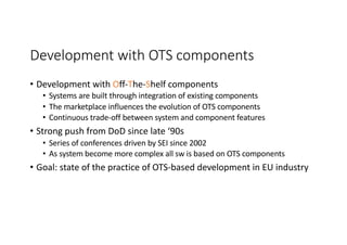 Development with OTS components
• Development with Off-The-Shelf components
• Systems are built through integration of existing components
• The marketplace influences the evolution of OTS components
• Continuous trade-off between system and component features
• Strong push from DoD since late ‘90s
• Series of conferences driven by SEI since 2002
• As system become more complex all sw is based on OTS components
• Goal: state of the practice of OTS-based development in EU industry
 