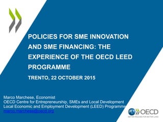 Marco Marchese, Economist
OECD Centre for Entrepreneurship, SMEs and Local Development
Local Economic and Employment Development (LEED) Programme
marco.marchese@oecd.org
POLICIES FOR SME INNOVATION
AND SME FINANCING: THE
EXPERIENCE OF THE OECD LEED
PROGRAMME
TRENTO, 22 OCTOBER 2015
 