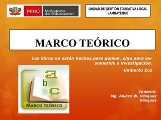 MARCO TEÓRICO
Los libros no están hechos para pensar, sino para ser
sometido a investigación.
Umberto Eco
UNIDAD DE GESTIÓN EDUCATIVA LOCAL
LAMBAYEQUE
PONENTE:
Mg. Alvaro W. Vásquez
Vásquez
 