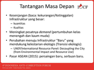 Tantangan Masa Depan
• Kesenjangan (baca: kekurangan/Ketinggalan)
Infrastruktur yang besar:
– kuantitas
– Kualitas
• Meningkat pesatnya demand (pertumbuhan kelas
menengah dan kaum muda)
• Perubahan menuju Infrastruktur “Baru” yang
mendukung kelestarian ekologis (Transisi ekologis):
– UNEP/International Resource Panel: Decoupling the City
(from Environmental Impact and Resource Use)
• Pasar ASEAN (2015): persaingan baru, serbuan baru.
 