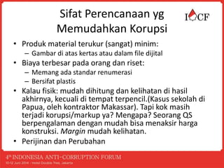 Sifat Perencanaan yg
Memudahkan Korupsi
• Produk material terukur (sangat) minim:
– Gambar di atas kertas atau dalam file dijital
• Biaya terbesar pada orang dan riset:
– Memang ada standar renumerasi
– Bersifat plastis
• Kalau fisik: mudah dihitung dan kelihatan di hasil
akhirnya, kecuali di tempat terpencil.(Kasus sekolah di
Papua, oleh kontraktor Makassar). Tapi kok masih
terjadi korupsi/markup ya? Mengapa? Seorang QS
berpengalaman dengan mudah bisa menaksir harga
konstruksi. Margin mudah kelihatan.
• Perijinan dan Perubahan
 