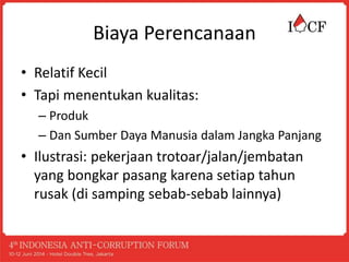 Biaya Perencanaan
• Relatif Kecil
• Tapi menentukan kualitas:
– Produk
– Dan Sumber Daya Manusia dalam Jangka Panjang
• Ilustrasi: pekerjaan trotoar/jalan/jembatan
yang bongkar pasang karena setiap tahun
rusak (di samping sebab-sebab lainnya)
 
