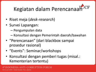 Kegiatan dalam Perencanaan
• Riset meja (desk-research)
• Survei Lapangan:
– Pengumpulan data
– Konsultasi dengan Pemerintah daerah/bawahan
• “Perencanaan” (dari blackbox sampai
prosedur rasional)
• “Events”: Seminar/workshops
• Konsultasi dengan pemberi tugas (misal.:
Kementerian tertentu)
 