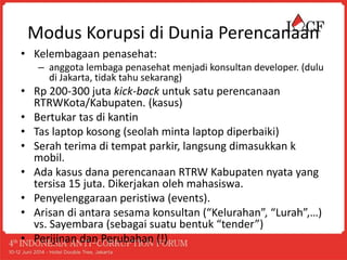 Modus Korupsi di Dunia Perencanaan
• Kelembagaan penasehat:
– anggota lembaga penasehat menjadi konsultan developer. (dulu
di Jakarta, tidak tahu sekarang)
• Rp 200-300 juta kick-back untuk satu perencanaan
RTRWKota/Kabupaten. (kasus)
• Bertukar tas di kantin
• Tas laptop kosong (seolah minta laptop diperbaiki)
• Serah terima di tempat parkir, langsung dimasukkan k
mobil.
• Ada kasus dana perencanaan RTRW Kabupaten nyata yang
tersisa 15 juta. Dikerjakan oleh mahasiswa.
• Penyelenggaraan peristiwa (events).
• Arisan di antara sesama konsultan (“Kelurahan”, “Lurah”,…)
vs. Sayembara (sebagai suatu bentuk “tender”)
• Perijinan dan Perubahan (!)
 