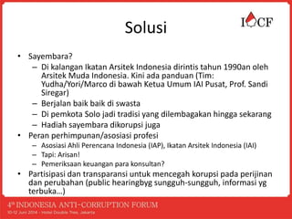 Solusi
• Sayembara?
– Di kalangan Ikatan Arsitek Indonesia dirintis tahun 1990an oleh
Arsitek Muda Indonesia. Kini ada panduan (Tim:
Yudha/Yori/Marco di bawah Ketua Umum IAI Pusat, Prof. Sandi
Siregar)
– Berjalan baik baik di swasta
– Di pemkota Solo jadi tradisi yang dilembagakan hingga sekarang
– Hadiah sayembara dikorupsi juga
• Peran perhimpunan/asosiasi profesi
– Asosiasi Ahli Perencana Indonesia (IAP), Ikatan Arsitek Indonesia (IAI)
– Tapi: Arisan!
– Pemeriksaan keuangan para konsultan?
• Partisipasi dan transparansi untuk mencegah korupsi pada perijinan
dan perubahan (public hearingbyg sungguh-sungguh, informasi yg
terbuka…)
 