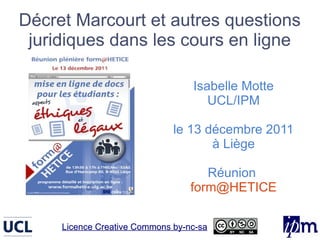 Décret Marcourt et autres questions
 juridiques dans les cours en ligne

                                  Isabelle Motte
                                     UCL/IPM

                              le 13 décembre 2011
                                     à Liège

                                     Réunion
                                  form@HETICE

     Licence Creative Commons by-nc-sa
 