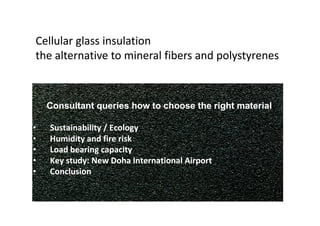 Cellular glass insulation
the alternative to mineral fibers and polystyrenes



    Consultant queries how to choose the right material

•   Sustainability / Ecology
•   Humidity and fire risk
•   Load bearing capacity
•   Key study: New Doha International Airport
•   Conclusion
 