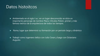 Datos histoitcos
 Ambientado en el siglo I a.c. en un lugar desconocido se sitúa un
importante personaje de nombre Marco Vitrubio Polión, primer y más
famoso teórico de la arquitectura de todos los tiempos.
 Roma, lugar que determinó su formación por un periodo largo y dinámico
 Trabajó como ingeniero bélico con Julio Cesar y luego con Octaviano
Augusto
 