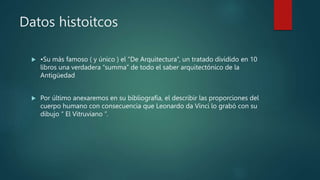 Datos histoitcos
 •Su más famoso ( y único ) el “De Arquitectura”, un tratado dividido en 10
libros una verdadera “summa” de todo el saber arquitectónico de la
Antigüedad
 Por último anexaremos en su bibliografía, el describir las proporciones del
cuerpo humano con consecuencia que Leonardo da Vinci lo grabó con su
dibujo “ El Vitruviano ”.
 