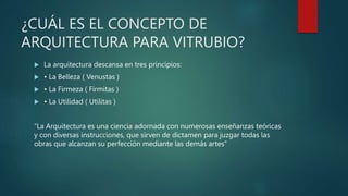 ¿CUÁL ES EL CONCEPTO DE
ARQUITECTURA PARA VITRUBIO?
 La arquitectura descansa en tres principios:
 • La Belleza ( Venustas )
 • La Firmeza ( Firmitas )
 • La Utilidad ( Utilitas )
“La Arquitectura es una ciencia adornada con numerosas enseñanzas teóricas
y con diversas instrucciones, que sirven de dictamen para juzgar todas las
obras que alcanzan su perfección mediante las demás artes”
 