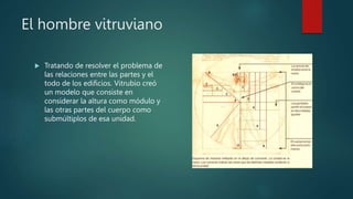 El hombre vitruviano
 Tratando de resolver el problema de
las relaciones entre las partes y el
todo de los edificios. Vitrubio creó
un modelo que consiste en
considerar la altura como módulo y
las otras partes del cuerpo como
submúltiplos de esa unidad.
 