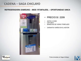 CADENA – SAGA CHICLAYO
• PRECIO:S/. 2299
• ANTES: S/1899
• CAP 385LT
• BANDEJAS DE VIDRIO TEMPLADO
• GARANTIA 10AÑOS EN EL MOTOR
REFRIGERADORA SAMSUNG – MOD: RT38FAJDSL – OPORTUNIDAD UNICA
Fotos tomadas en Saga chiclayo
 