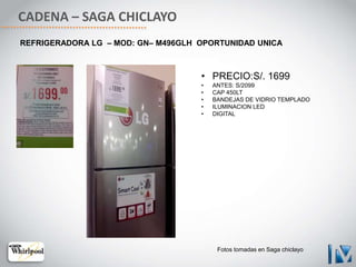 CADENA – SAGA CHICLAYO
• PRECIO:S/. 1699
• ANTES: S/2099
• CAP 450LT
• BANDEJAS DE VIDRIO TEMPLADO
• ILUMINACION LED
• DIGITAL
REFRIGERADORA LG – MOD: GN– M496GLH OPORTUNIDAD UNICA
Fotos tomadas en Saga chiclayo
 