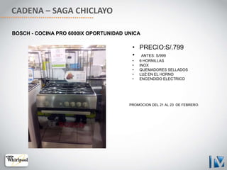CADENA – SAGA CHICLAYO
BOSCH - COCINA PRO 6000IX OPORTUNIDAD UNICA
• PRECIO:S/.799
• ANTES: S/999
• 6 HORNILLAS
• INOX
• QUEMADORES SELLADOS
• LUZ EN EL HORNO
• ENCENDIDO ELECTRICO
PROMOCION DEL 21 AL 23 DE FEBRERO.
 