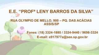 E.E. “PROFª LENY BARROS DA SILVA”
RUA OLYMPIO DE MELLO, 900 – PQ. DAS ACÁCIAS
ASSIS/SP
Fones: (18) 3324-1880 / 3324-9440 / 9698-3324
E-mail: e917977a@see.sp.gov.br
 