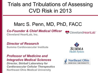 Trials and Tribulations of Assessing
CVD Risk in 2013
Marc S. Penn, MD, PhD, FACC
Co-Founder & Chief Medical Officer
Cleveland HeartLab, Inc.

Director of Research
Summa Cardiovascular Institute

Professor of Medicine and
Integrative Medical Sciences
Director, Skirball Laboratory for
Cardiovascular Cellular Therapeutics
Northeast Ohio Medical University

 