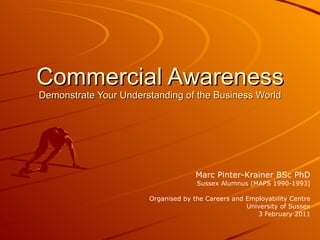 Commercial Awareness Demonstrate Your Understanding of the Business World Marc Pinter-Krainer BSc PhD Sussex Alumnus (MAPS 1990-1993) Organised by the Careers and Employability Centre University of Sussex 3 February 2011 