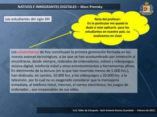 NATIVOS E INMIGRANTES DIGITALES – Marc Prensky


Los estudiantes del siglo XXI                             Nota del profesor:
                                                     En lo particular me queda la
                                                    duda si esto aplicaría para los
                                                    estudiantes en nuestro país. Lo
                                                         analizamos en clase



   Los universitarios de hoy constituyen la primera generación formada en los
   nuevos avances tecnológicos, a los que se han acostumbrado por inmersión al
   encontrarse, desde siempre, rodeados de ordenadores, vídeos y videojuegos,
   música digital, telefonía móvil y otros entretenimientos y herramientas afines.
   En detrimento de la lectura (en la que han invertido menos de 5.000 hrs.),
   han dedicado, en cambio, 10.000 hrs. a los videojuegos y 20.000 hrs. a la
   televisión, por lo cual no es exagerado considerar que la mensajería
   inmediata, el teléfono móvil, Internet, el correo electrónico, los juegos de
   ordenador... son inseparables de sus vidas.




                                          U.A. Taller de Cómputo - Ilych Antonio Ramos Guardado - Febrero de 2012.
 