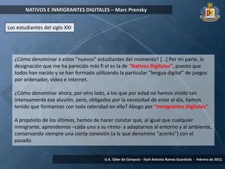 NATIVOS E INMIGRANTES DIGITALES – Marc Prensky


Los estudiantes del siglo XXI




   ¿Cómo denominar a estos “nuevos” estudiantes del momento? *…+ Por mi parte, la
   designación que me ha parecido más fi el es la de “Nativos Digitales”, puesto que
   todos han nacido y se han formado utilizando la particular “lengua digital” de juegos
   por ordenador, vídeo e Internet.

   ¿Cómo denominar ahora, por otro lado, a los que por edad no hemos vivido tan
   intensamente ese aluvión, pero, obligados por la necesidad de estar al día, hemos
   tenido que formarnos con toda celeridad en ello? Abogo por “Inmigrantes Digitales”.

   A propósito de los últimos, hemos de hacer constar que, al igual que cualquier
   inmigrante, aprendemos –cada uno a su ritmo- a adaptarnos al entorno y al ambiente,
   conservando siempre una cierta conexión (a la que denomino “acento”) con el
   pasado.


                                          U.A. Taller de Cómputo - Ilych Antonio Ramos Guardado - Febrero de 2012.
 