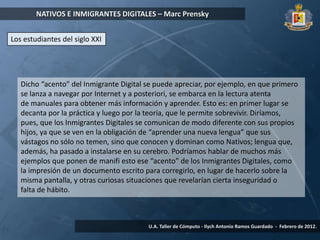 NATIVOS E INMIGRANTES DIGITALES – Marc Prensky


Los estudiantes del siglo XXI




   Dicho “acento” del Inmigrante Digital se puede apreciar, por ejemplo, en que primero
   se lanza a navegar por Internet y a posteriori, se embarca en la lectura atenta
   de manuales para obtener más información y aprender. Esto es: en primer lugar se
   decanta por la práctica y luego por la teoría, que le permite sobrevivir. Diríamos,
   pues, que los Inmigrantes Digitales se comunican de modo diferente con sus propios
   hijos, ya que se ven en la obligación de “aprender una nueva lengua” que sus
   vástagos no sólo no temen, sino que conocen y dominan como Nativos; lengua que,
   además, ha pasado a instalarse en su cerebro. Podríamos hablar de muchos más
   ejemplos que ponen de manifi esto ese “acento” de los Inmigrantes Digitales, como
   la impresión de un documento escrito para corregirlo, en lugar de hacerlo sobre la
   misma pantalla, y otras curiosas situaciones que revelarían cierta inseguridad o
   falta de hábito.



                                         U.A. Taller de Cómputo - Ilych Antonio Ramos Guardado - Febrero de 2012.
 