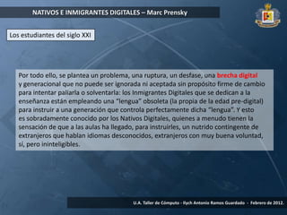 NATIVOS E INMIGRANTES DIGITALES – Marc Prensky


Los estudiantes del siglo XXI




   Por todo ello, se plantea un problema, una ruptura, un desfase, una brecha digital
   y generacional que no puede ser ignorada ni aceptada sin propósito firme de cambio
   para intentar paliarla o solventarla: los Inmigrantes Digitales que se dedican a la
   enseñanza están empleando una “lengua” obsoleta (la propia de la edad pre-digital)
   para instruir a una generación que controla perfectamente dicha “lengua”. Y esto
   es sobradamente conocido por los Nativos Digitales, quienes a menudo tienen la
   sensación de que a las aulas ha llegado, para instruirles, un nutrido contingente de
   extranjeros que hablan idiomas desconocidos, extranjeros con muy buena voluntad,
   sí, pero ininteligibles.




                                          U.A. Taller de Cómputo - Ilych Antonio Ramos Guardado - Febrero de 2012.
 