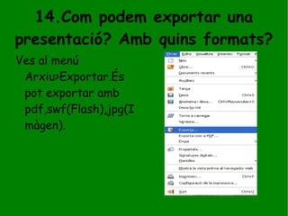 14.Com podem exportar una presentació? Amb quins formats? Ves al menú Arxiu>Exportar.És pot exportar amb pdf,swf(Flash),jpg(Imàgen). 